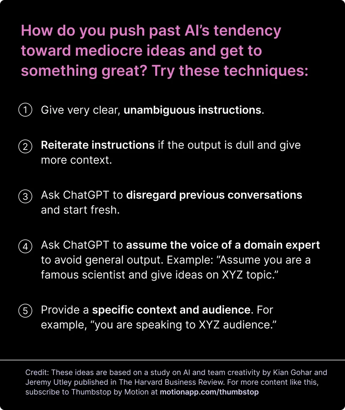 How do you push past AI’s tendency toward mediocre ideas and get to something great? Try these techniques: Give very clear, unambiguous instructions.Reiterate instructions if the output is dull and give more context. Ask ChatGPT to disregard previous conversations and start fresh. Ask ChatGPT to assume the voice of a domain expert to avoid general output. Example: “Assume you are a famous scientist and give ideas on XYZ topic.” Provide a specific context and audience. For example, “you are speaking to XYZ audience.” 